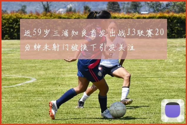 近59岁三浦知良首发出战J3联赛20分钟未射门被换下引发关注