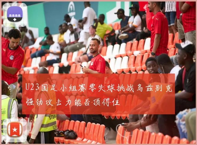 U23国足小组赛零失球挑战乌兹别克强劲攻击力能否顶得住