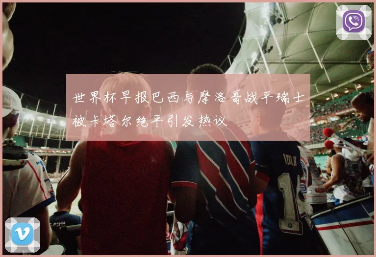 世界杯早报巴西与摩洛哥战平瑞士被卡塔尔绝平引发热议