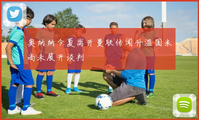 奥纳纳今夏离开曼联传闻升温国米尚未展开谈判