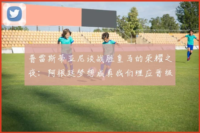 普雷斯蒂亚尼谈战胜皇马的荣耀之夜：阿根廷梦想成真我们理应晋级
