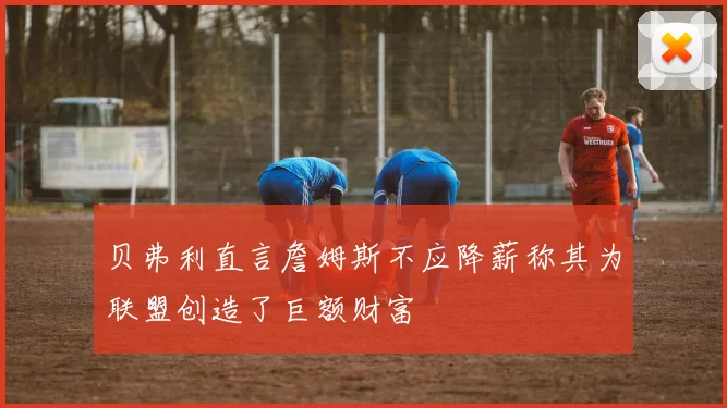 贝弗利直言詹姆斯不应降薪称其为联盟创造了巨额财富