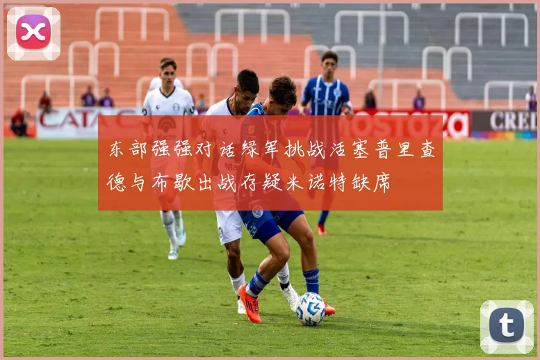 东部强强对话绿军挑战活塞普里查德与布歇出战存疑米诺特缺席