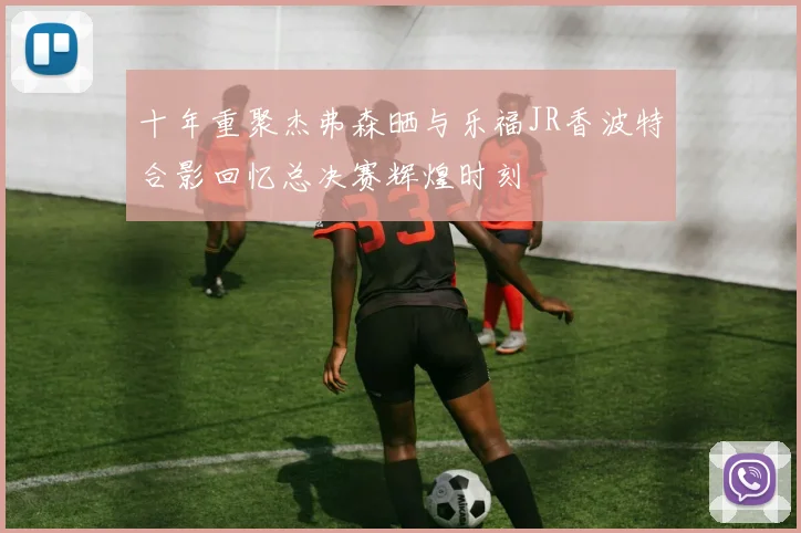 十年重聚杰弗森晒与乐福JR香波特合影回忆总决赛辉煌时刻
