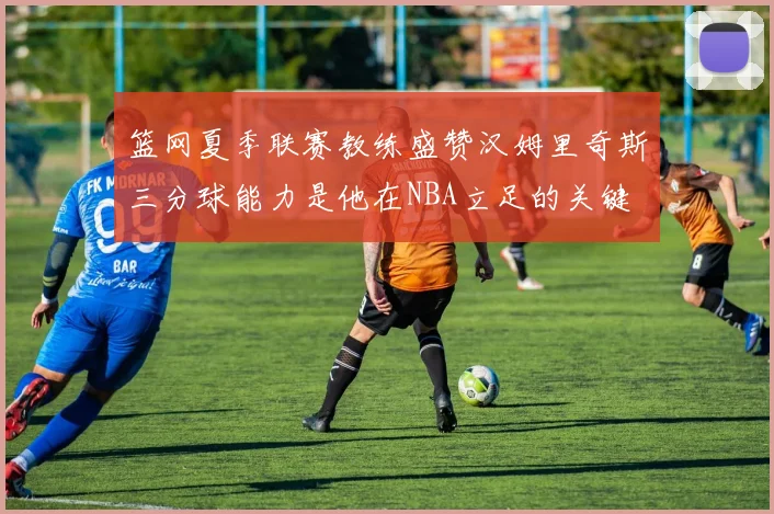 篮网夏季联赛教练盛赞汉姆里奇斯三分球能力是他在NBA立足的关键