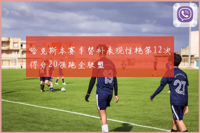 哈克斯本赛季替补表现惊艳第12次得分20领跑全联盟