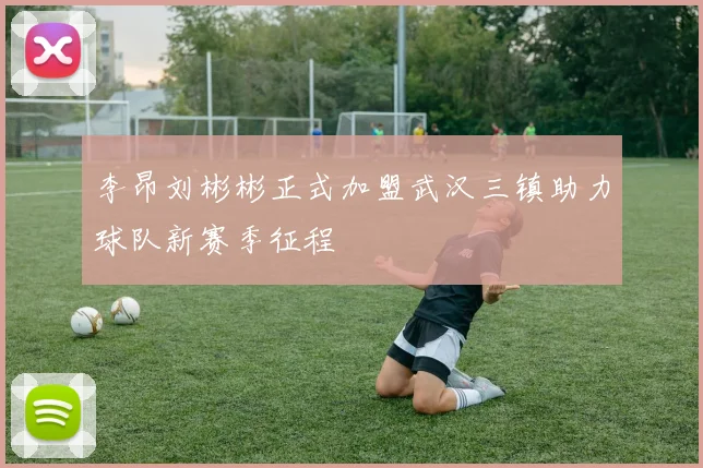 李昂刘彬彬正式加盟武汉三镇助力球队新赛季征程