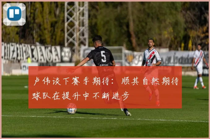 卢伟谈下赛季期待：顺其自然期待球队在提升中不断进步