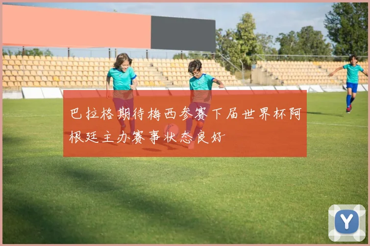 巴拉格期待梅西参赛下届世界杯阿根廷主办赛事状态良好