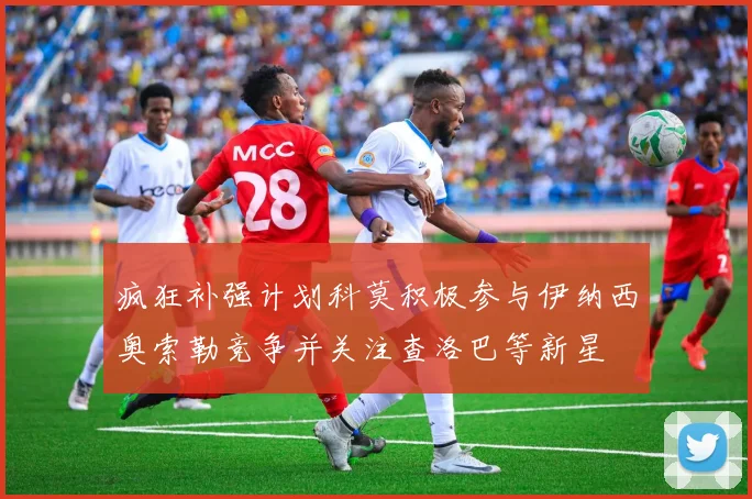疯狂补强计划科莫积极参与伊纳西奥索勒竞争并关注查洛巴等新星