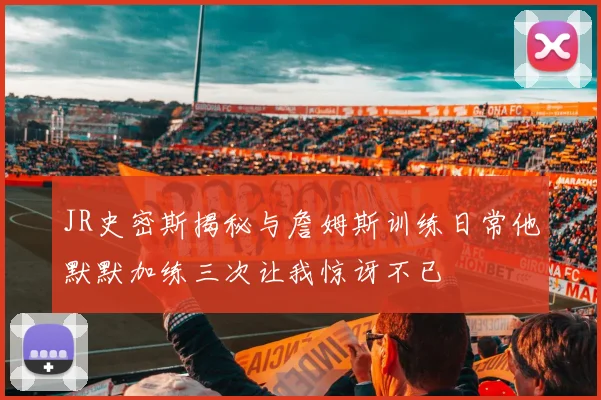 JR史密斯揭秘与詹姆斯训练日常他默默加练三次让我惊讶不已