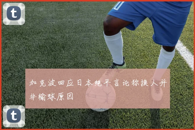 加克波回应日本绝平言论称换人并非输球原因