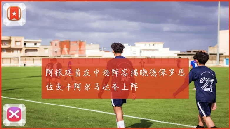 阿根廷首发中场阵容揭晓德保罗恩佐麦卡阿尔马达齐上阵