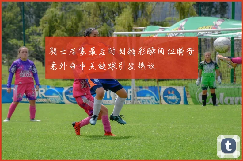 骑士活塞最后时刻精彩瞬间拉胯登意外命中关键球引发热议