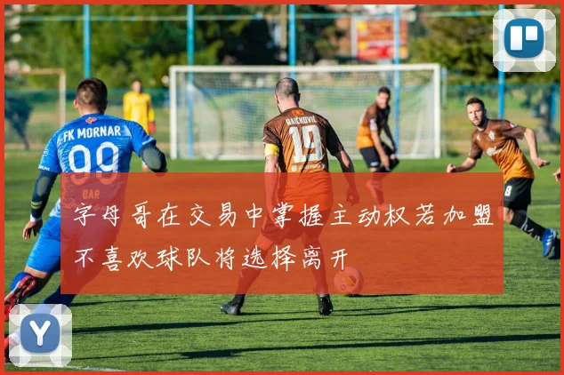 字母哥在交易中掌握主动权若加盟不喜欢球队将选择离开