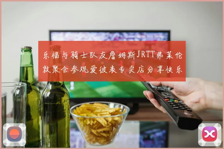 乐福与骑士队友詹姆斯JRTT弗莱伦敦聚会参观爱彼表专卖店分享快乐时光