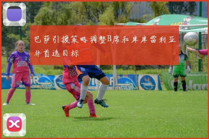 巴萨引援策略调整B席和库库雷利亚非首选目标