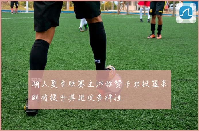 湖人夏季联赛主帅称赞卡尔投篮果断将提升其进攻多样性