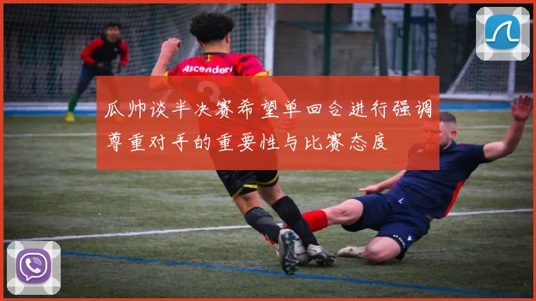瓜帅谈半决赛希望单回合进行强调尊重对手的重要性与比赛态度