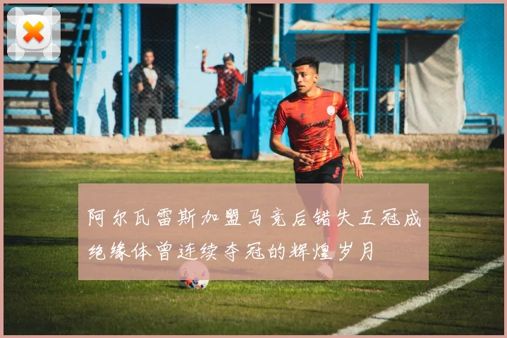 阿尔瓦雷斯加盟马竞后错失五冠成绝缘体曾连续夺冠的辉煌岁月