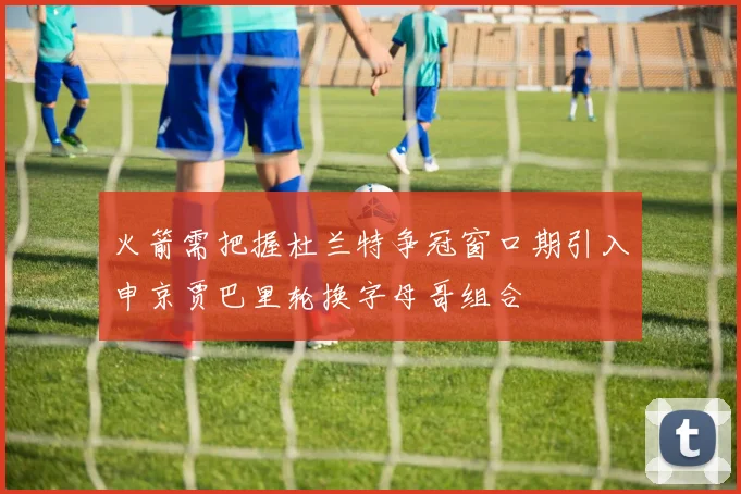 火箭需把握杜兰特争冠窗口期引入申京贾巴里轮换字母哥组合