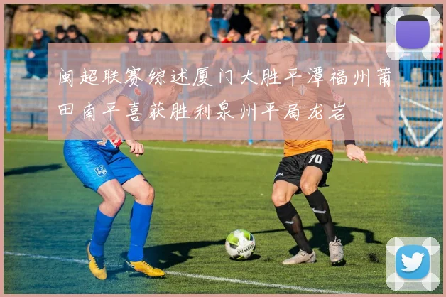 闽超联赛综述厦门大胜平潭福州莆田南平喜获胜利泉州平局龙岩